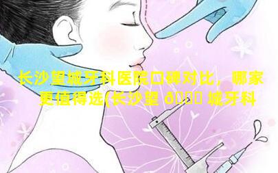 长沙望城牙科医院口碑对比，哪家更值得选(长沙望 🐝 城牙科 🌺 医院口碑对比,哪家更值得选)